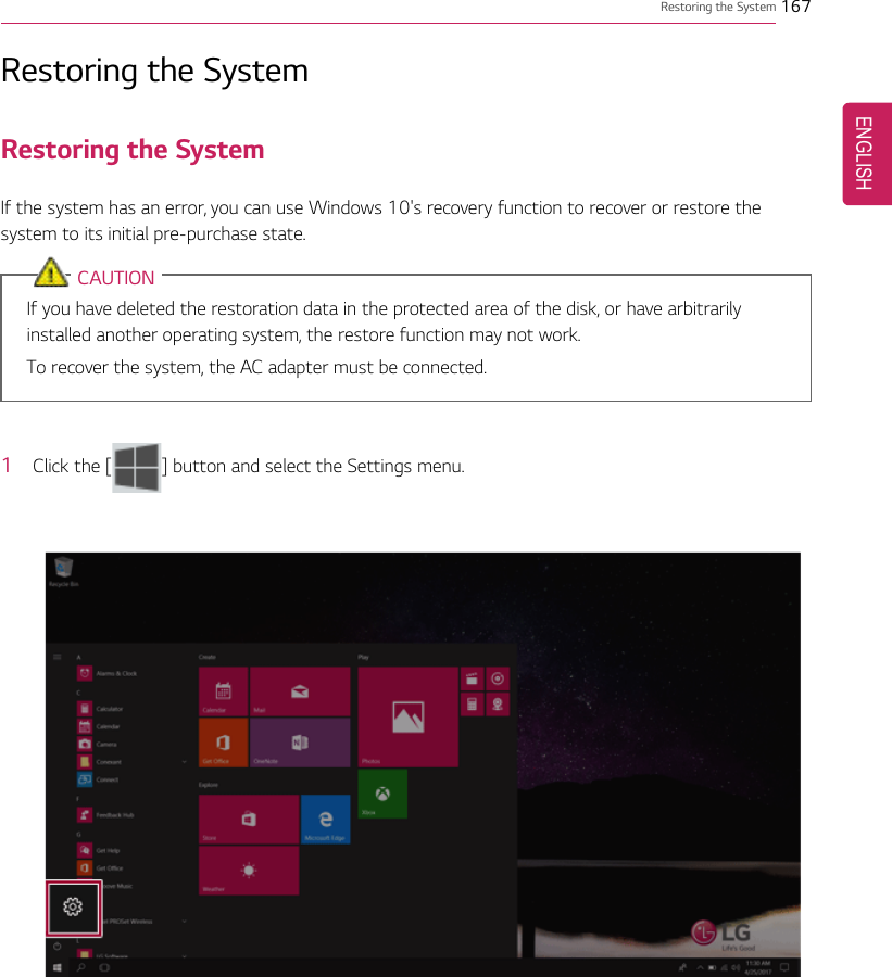 Restoring the System 167Restoring the SystemRestoring the SystemIf the system has an error, you can use Windows 10&apos;s recovery function to recover or restore thesystem to its initial pre-purchase state.CAUTIONIf you have deleted the restoration data in the protected area of the disk, or have arbitrarilyinstalled another operating system, the restore function may not work.To recover the system, the AC adapter must be connected.1Click the [ ] button and select the Settings menu.ENGLISH