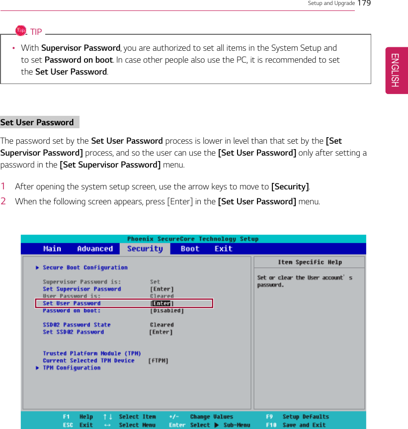 Setup and Upgrade 179TIP•With Supervisor Password, you are authorized to set all items in the System Setup andto set Password on boot. In case other people also use the PC, it is recommended to setthe Set User Password.Set User PasswordThe password set by the Set User Password process is lower in level than that set by the [SetSupervisor Password] process, and so the user can use the [Set User Password] only after setting apassword in the [Set Supervisor Password] menu.1After opening the system setup screen, use the arrow keys to move to [Security].2When the following screen appears, press [Enter] in the [Set User Password] menu.ENGLISH