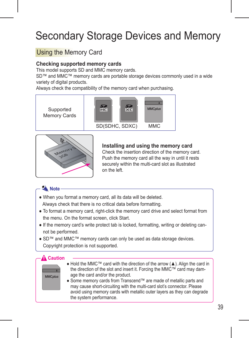 39Secondary Storage Devices and MemoryUsing the Memory CardChecking supported memory cardsThis model supports SD and MMC memory cards.SD™ and MMC™ memory cards are portable storage devices commonly used in a wide variety of digital products. Always check the compatibility of the memory card when purchasing.Installing and using the memory cardCheck the insertion direction of the memory card. Push the memory card all the way in until it rests securely within the multi-card slot as illustrated on the left.● When you format a memory card, all its data will be deleted.   Always check that there is no critical data before formatting.●  To format a memory card, right-click the memory card drive and select format from the menu. On the format screen, click Start.●  If the memory card’s write protect tab is locked, formatting, writing or deleting can-not be performed.●  SD™ and MMC™ memory cards can only be used as data storage devices. Copyright protection is not supported.NoteCaution●  Hold the MMC™ card with the direction of the arrow (▲). Align the card in the direction of the slot and insert it. Forcing the MMC™ card may dam-age the card and/or the product.●  Some memory cards from Transcend™ are made of metallic parts and may cause short-circuiting with the multi-card slot’s connector. Please avoid using memory cards with metallic outer layers as they can degrade the system performance.HC XCMMCplusSupported Memory Cards       SD(SDHC, SDXC)        MMCHC XCMMCplus