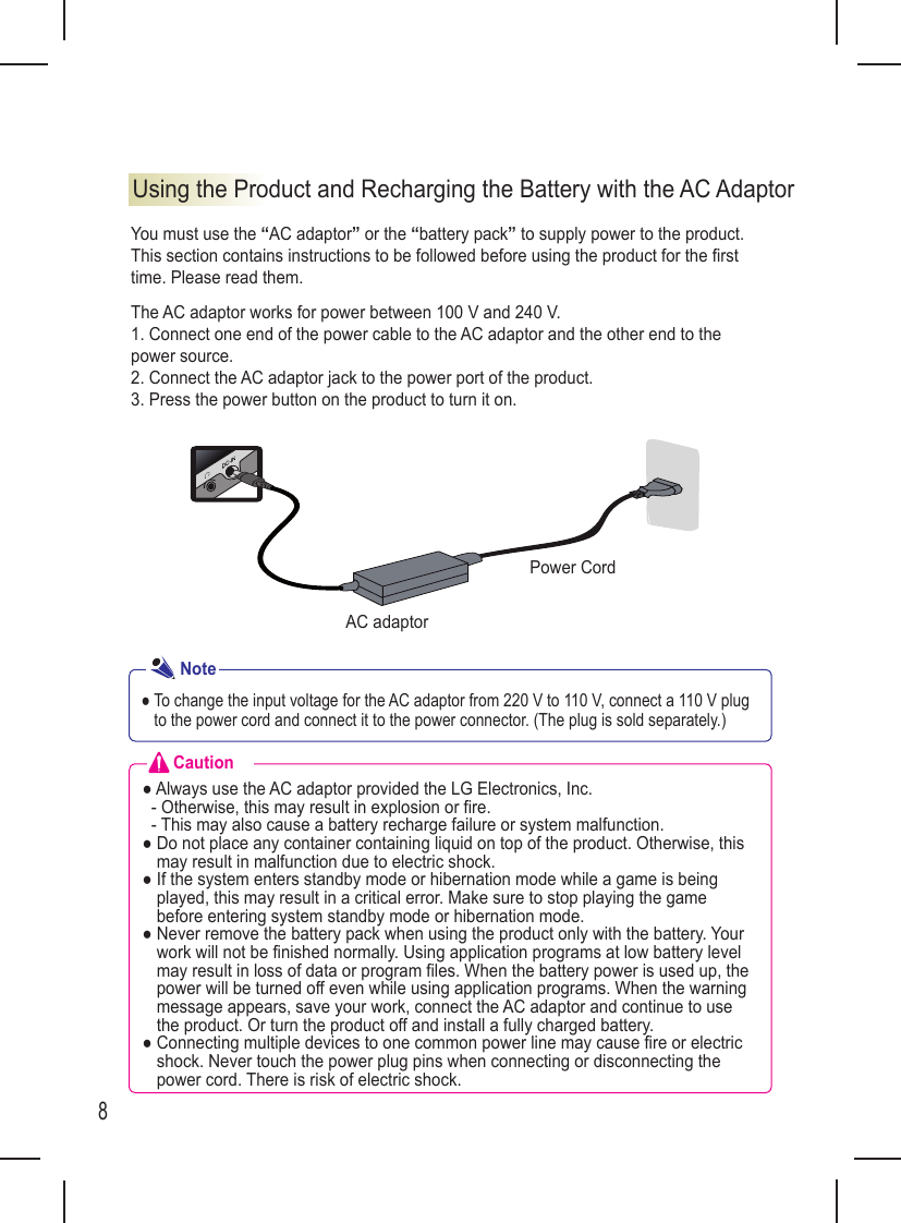 8You must use the “AC adaptor” or the “battery pack” to supply power to the product.This section contains instructions to be followed before using the product for the  rst time. Please read them.The AC adaptor works for power between 100 V and 240 V.1. Connect one end of the power cable to the AC adaptor and the other end to the power source.2. Connect the AC adaptor jack to the power port of the product.3. Press the power button on the product to turn it on.Using the Product and Recharging the Battery with the AC AdaptorAC adaptorPower Cord●  To change the input voltage for the AC adaptor from 220 V to 110 V, connect a 110 V plug to the power cord and connect it to the power connector. (The plug is sold separately.)NoteCaution● Always use the AC adaptor provided the LG Electronics, Inc.  - Otherwise, this may result in explosion or fire.  - This may also cause a battery recharge failure or system malfunction.●  Do not place any container containing liquid on top of the product. Otherwise, this may result in malfunction due to electric shock.●  If the system enters standby mode or hibernation mode while a game is being played, this may result in a critical error. Make sure to stop playing the game before entering system standby mode or hibernation mode.●  Never remove the battery pack when using the product only with the battery. Your work will not be finished normally. Using application programs at low battery level may result in loss of data or program files. When the battery power is used up, the power will be turned off even while using application programs. When the warning message appears, save your work, connect the AC adaptor and continue to use the product. Or turn the product off and install a fully charged battery.●  Connecting multiple devices to one common power line may cause fire or electric shock. Never touch the power plug pins when connecting or disconnecting the power cord. There is risk of electric shock.