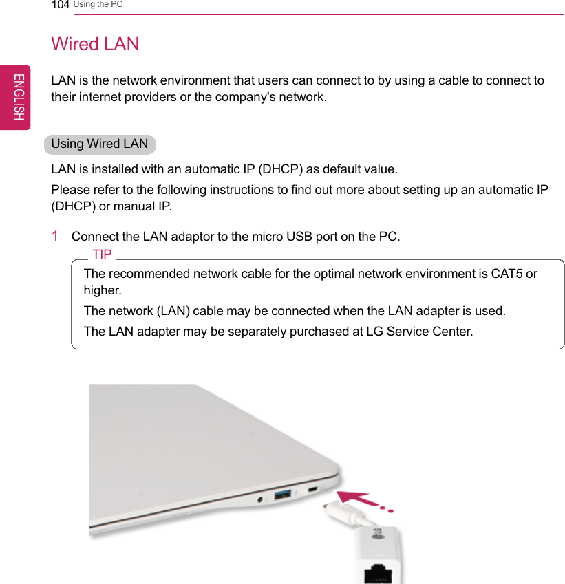 104 Using the PCWired LANLAN is the network environment that users can connect to by using a cable to connect totheir internet providers or the company&apos;s network.Using Wired LANLAN is installed with an automatic IP (DHCP) as default value.Please refer to the following instructions to find out more about setting up an automatic IP(DHCP) or manual IP.1Connect the LAN adaptor to the micro USB port on the PC.TIPThe recommended network cable for the optimal network environment is CAT5 orhigher.The network (LAN) cable may be connected when the LAN adapter is used.The LAN adapter may be separately purchased at LG Service Center.ENGLISH