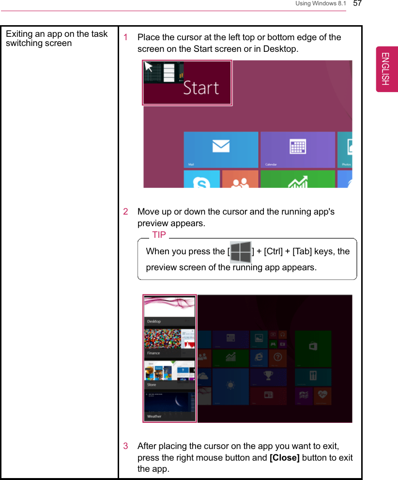 Using Windows 8.1 57Exiting an app on the taskswitching screen 1Place the cursor at the left top or bottom edge of thescreen on the Start screen or in Desktop.2Move up or down the cursor and the running app&apos;spreview appears.TIPWhen you press the [ ] + [Ctrl] + [Tab] keys, thepreview screen of the running app appears.3After placing the cursor on the app you want to exit,press the right mouse button and [Close] button to exitthe app.ENGLISH