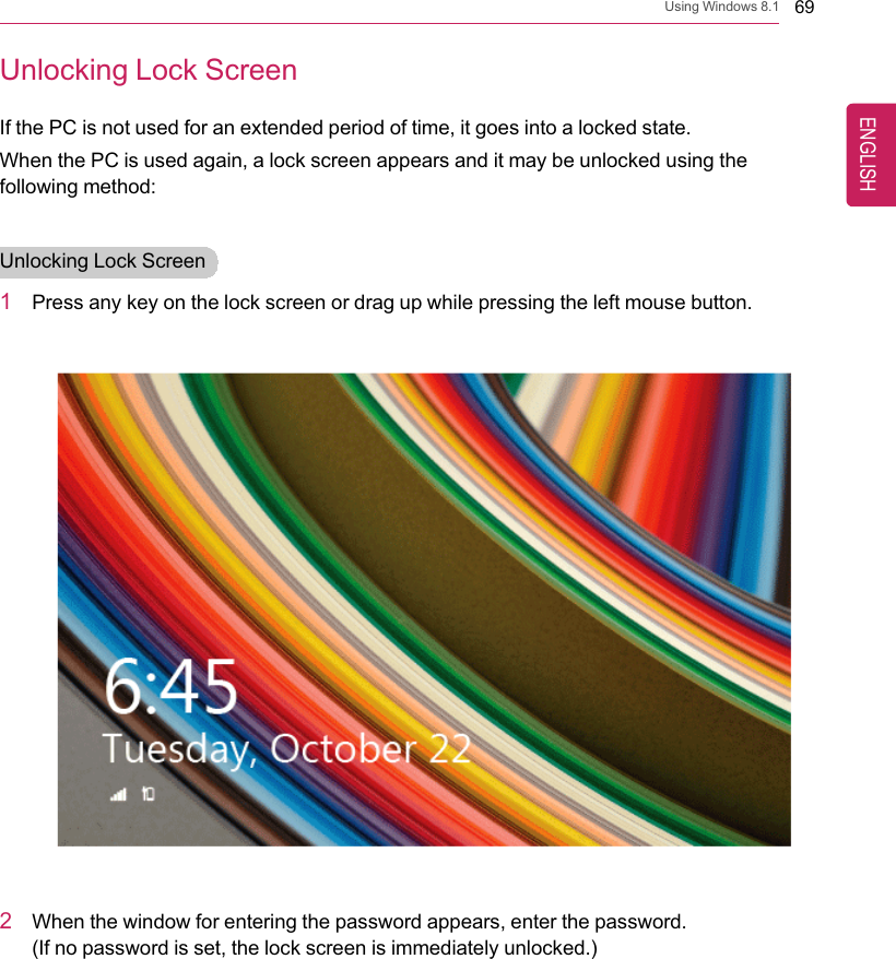 Using Windows 8.1 69Unlocking Lock ScreenIf the PC is not used for an extended period of time, it goes into a locked state.When the PC is used again, a lock screen appears and it may be unlocked using thefollowing method:Unlocking Lock Screen1Press any key on the lock screen or drag up while pressing the left mouse button.2When the window for entering the password appears, enter the password.(If no password is set, the lock screen is immediately unlocked.)ENGLISH