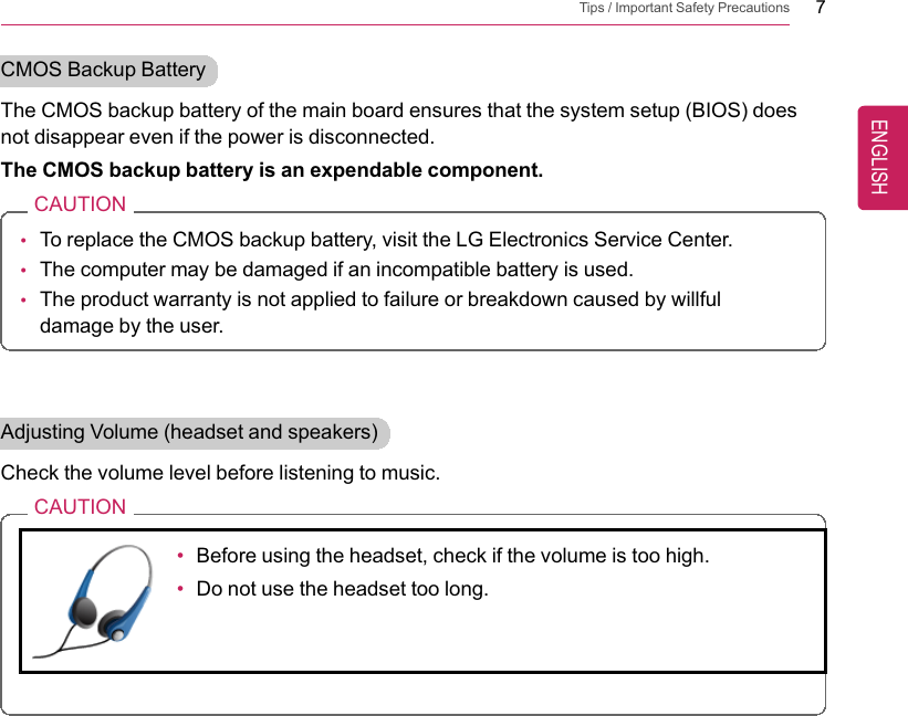 Tips / Important Safety Precautions 7CMOS Backup BatteryThe CMOS backup battery of the main board ensures that the system setup (BIOS) doesnot disappear even if the power is disconnected.The CMOS backup battery is an expendable component.CAUTION•To replace the CMOS backup battery, visit the LG Electronics Service Center.•The computer may be damaged if an incompatible battery is used.•The product warranty is not applied to failure or breakdown caused by willfuldamage by the user.Adjusting Volume (headset and speakers)Check the volume level before listening to music.CAUTION•Before using the headset, check if the volume is too high.•Do not use the headset too long.ENGLISH