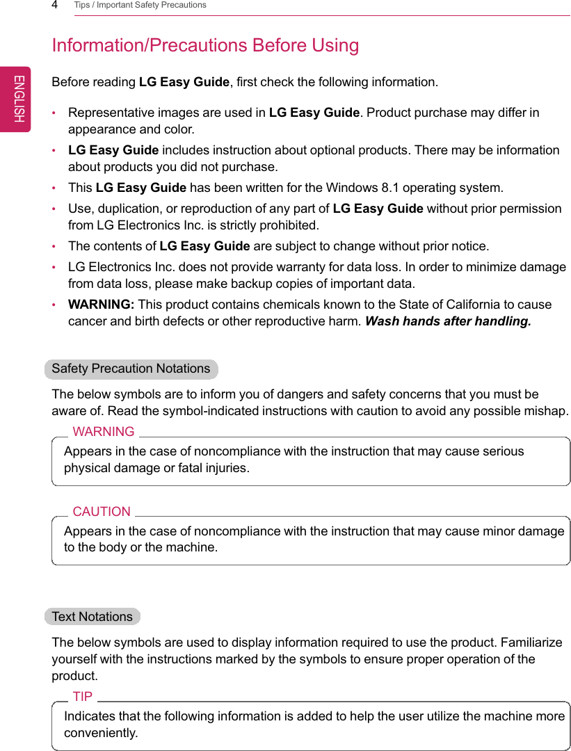 4Tips / Important Safety PrecautionsInformation/Precautions Before UsingBefore reading LG Easy Guide, first check the following information.•Representative images are used in LG Easy Guide. Product purchase may differ inappearance and color.•LG Easy Guide includes instruction about optional products. There may be informationabout products you did not purchase.•This LG Easy Guide has been written for the Windows 8.1 operating system.•Use, duplication, or reproduction of any part of LG Easy Guide without prior permissionfrom LG Electronics Inc. is strictly prohibited.•The contents of LG Easy Guide are subject to change without prior notice.•LG Electronics Inc. does not provide warranty for data loss. In order to minimize damagefrom data loss, please make backup copies of important data.•WARNING: This product contains chemicals known to the State of California to causecancer and birth defects or other reproductive harm. Wash hands after handling.Safety Precaution NotationsThe below symbols are to inform you of dangers and safety concerns that you must beaware of. Read the symbol-indicated instructions with caution to avoid any possible mishap.WARNINGAppears in the case of noncompliance with the instruction that may cause seriousphysical damage or fatal injuries.CAUTIONAppears in the case of noncompliance with the instruction that may cause minor damageto the body or the machine.Text NotationsThe below symbols are used to display information required to use the product. Familiarizeyourself with the instructions marked by the symbols to ensure proper operation of theproduct.TIPIndicates that the following information is added to help the user utilize the machine moreconveniently.ENGLISH
