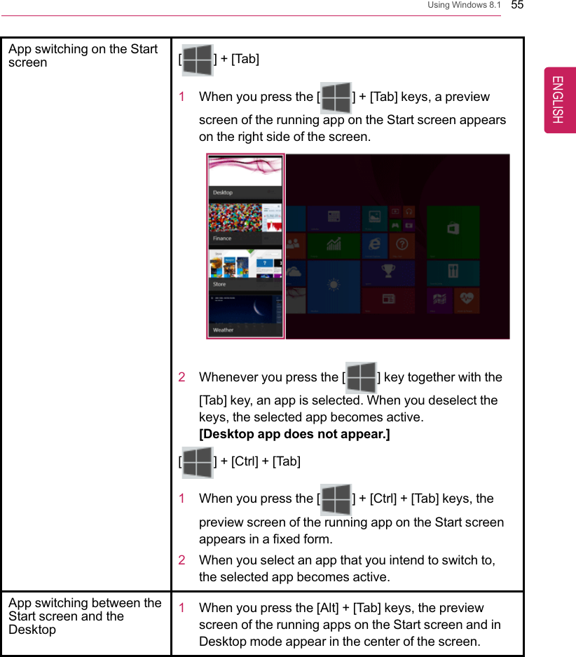 Using Windows 8.1 55App switching on the Startscreen [] + [Tab]1When you press the [ ] + [Tab] keys, a previewscreen of the running app on the Start screen appearson the right side of the screen.2Whenever you press the [ ] key together with the[Tab] key, an app is selected. When you deselect thekeys, the selected app becomes active.[Desktop app does not appear.][] + [Ctrl] + [Tab]1When you press the [ ] + [Ctrl] + [Tab] keys, thepreview screen of the running app on the Start screenappears in a fixed form.2When you select an app that you intend to switch to,the selected app becomes active.App switching between theStart screen and theDesktop1When you press the [Alt] + [Tab] keys, the previewscreen of the running apps on the Start screen and inDesktop mode appear in the center of the screen.ENGLISH
