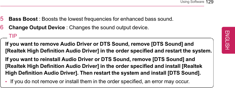 Using Software 1295Bass Boost : Boosts the lowest frequencies for enhanced bass sound.6Change Output Device : Changes the sound output device.TIPIf you want to remove Audio Driver or DTS Sound, remove [DTS Sound] and[Realtek High Definition Audio Driver] in the order specified and restart the system.If you want to reinstall Audio Driver or DTS Sound, remove [DTS Sound] and[Realtek High Definition Audio Driver] in the order specified and install [RealtekHigh Definition Audio Driver]. Then restart the system and install [DTS Sound].•If you do not remove or install them in the order specified, an error may occur.ENGLISH