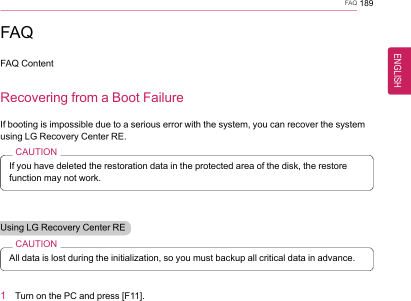 FAQ 189FAQFAQ ContentRecovering from a Boot FailureIf booting is impossible due to a serious error with the system, you can recover the systemusing LG Recovery Center RE.CAUTIONIf you have deleted the restoration data in the protected area of the disk, the restorefunction may not work.Using LG Recovery Center RECAUTIONAll data is lost during the initialization, so you must backup all critical data in advance.1Turn on the PC and press [F11].ENGLISH