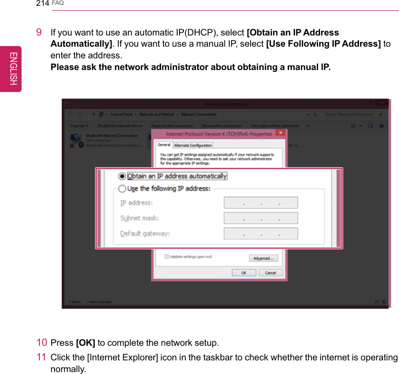214 FAQ9If you want to use an automatic IP(DHCP), select [Obtain an IP AddressAutomatically]. If you want to use a manual IP, select [Use Following IP Address] toenter the address.Please ask the network administrator about obtaining a manual IP.10 Press [OK] to complete the network setup.11 Click the [Internet Explorer] icon in the taskbar to check whether the internet is operatingnormally.ENGLISH