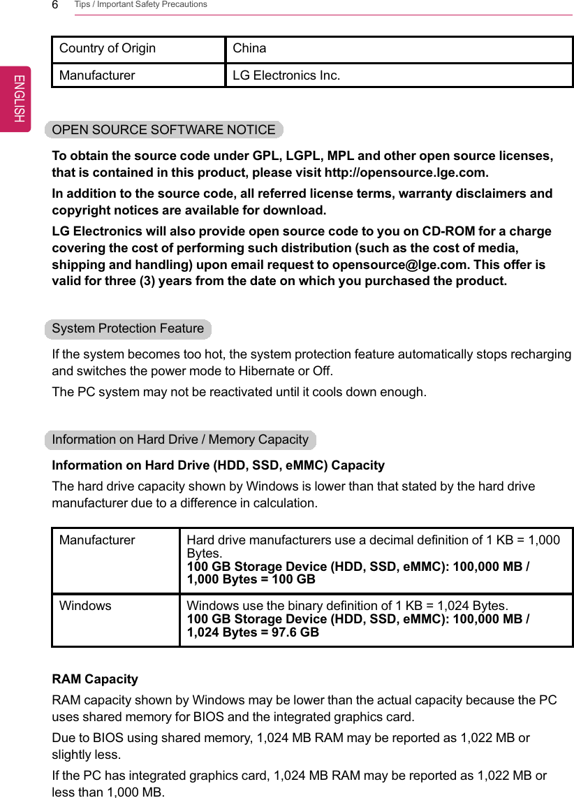 6Tips / Important Safety PrecautionsCountry of Origin ChinaManufacturer LG Electronics Inc.OPEN SOURCE SOFTWARE NOTICETo obtain the source code under GPL, LGPL, MPL and other open source licenses,that is contained in this product, please visit http://opensource.lge.com.In addition to the source code, all referred license terms, warranty disclaimers andcopyright notices are available for download.LG Electronics will also provide open source code to you on CD-ROM for a chargecovering the cost of performing such distribution (such as the cost of media,shipping and handling) upon email request to opensource@lge.com. This offer isvalid for three (3) years from the date on which you purchased the product.System Protection FeatureIf the system becomes too hot, the system protection feature automatically stops rechargingand switches the power mode to Hibernate or Off.The PC system may not be reactivated until it cools down enough.Information on Hard Drive / Memory CapacityInformation on Hard Drive (HDD, SSD, eMMC) CapacityThe hard drive capacity shown by Windows is lower than that stated by the hard drivemanufacturer due to a difference in calculation.Manufacturer Hard drive manufacturers use a decimal definition of 1 KB = 1,000Bytes.100 GB Storage Device (HDD, SSD, eMMC): 100,000 MB /1,000 Bytes = 100 GBWindows Windows use the binary definition of 1 KB = 1,024 Bytes.100 GB Storage Device (HDD, SSD, eMMC): 100,000 MB /1,024 Bytes = 97.6 GBRAM CapacityRAM capacity shown by Windows may be lower than the actual capacity because the PCuses shared memory for BIOS and the integrated graphics card.Due to BIOS using shared memory, 1,024 MB RAM may be reported as 1,022 MB orslightly less.If the PC has integrated graphics card, 1,024 MB RAM may be reported as 1,022 MB orless than 1,000 MB.ENGLISH
