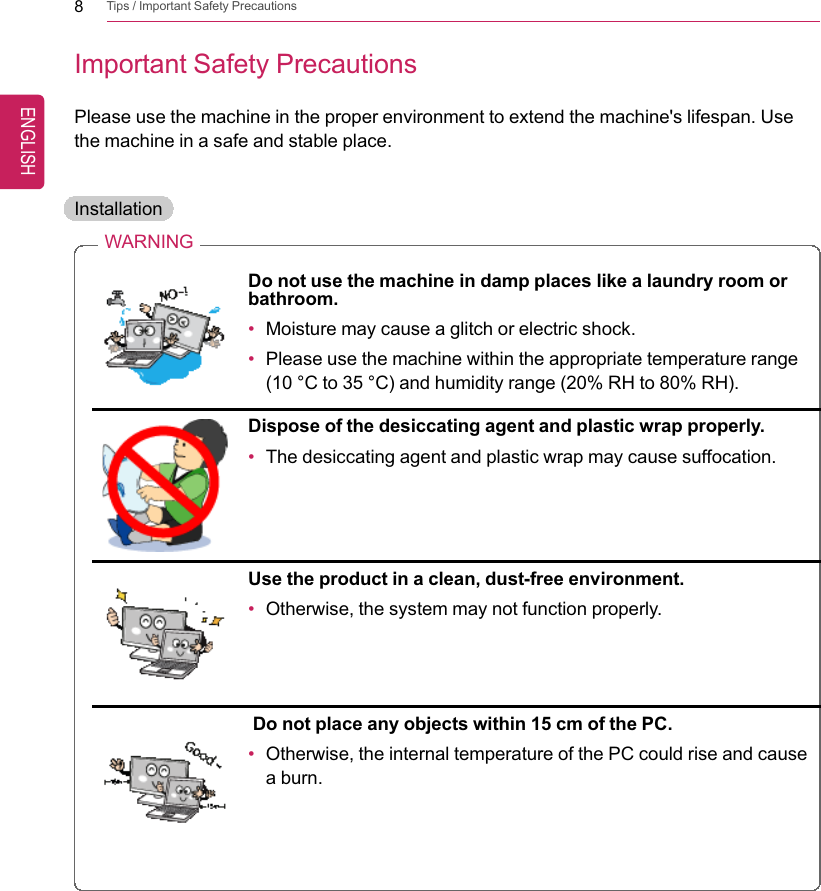 8Tips / Important Safety PrecautionsImportant Safety PrecautionsPlease use the machine in the proper environment to extend the machine&apos;s lifespan. Usethe machine in a safe and stable place.InstallationWARNINGDo not use the machine in damp places like a laundry room orbathroom.•Moisture may cause a glitch or electric shock.•Please use the machine within the appropriate temperature range(10 °C to 35 °C) and humidity range (20% RH to 80% RH).Dispose of the desiccating agent and plastic wrap properly.•The desiccating agent and plastic wrap may cause suffocation.Use the product in a clean, dust-free environment.•Otherwise, the system may not function properly.Do not place any objects within 15 cm of the PC.•Otherwise, the internal temperature of the PC could rise and causea burn.ENGLISH