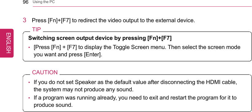 96 Using the PC3Press [Fn]+[F7] to redirect the video output to the external device.TIPSwitching screen output device by pressing [Fn]+[F7]•[Press [Fn] + [F7] to display the Toggle Screen menu. Then select the screen modeyou want and press [Enter].CAUTION•If you do not set Speaker as the default value after disconnecting the HDMI cable,the system may not produce any sound.•If a program was running already, you need to exit and restart the program for it toproduce sound.ENGLISH