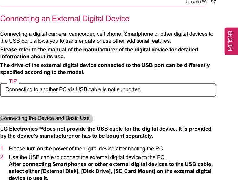 Using the PC 97Connecting an External Digital DeviceConnecting a digital camera, camcorder, cell phone, Smartphone or other digital devices tothe USB port, allows you to transfer data or use other additional features.Please refer to the manual of the manufacturer of the digital device for detailedinformation about its use.The drive of the external digital device connected to the USB port can be differentlyspecified according to the model.TIPConnecting to another PC via USB cable is not supported.Connecting the Device and Basic UseLG Electronics™does not provide the USB cable for the digital device. It is providedby the device&apos;s manufacturer or has to be bought separately.1Please turn on the power of the digital device after booting the PC.2Use the USB cable to connect the external digital device to the PC.After connecting Smartphones or other external digital devices to the USB cable,select either [External Disk], [Disk Drive], [SD Card Mount] on the external digitaldevice to use it.ENGLISH
