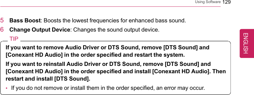 Using Software 1295Bass Boost: Boosts the lowest frequencies for enhanced bass sound.6Change Output Device: Changes the sound output device.TIPIf you want to remove Audio Driver or DTS Sound, remove [DTS Sound] and[Conexant HD Audio] in the order specified and restart the system.If you want to reinstall Audio Driver or DTS Sound, remove [DTS Sound] and[Conexant HD Audio] in the order specified and install [Conexant HD Audio]. Thenrestart and install [DTS Sound].•If you do not remove or install them in the order specified, an error may occur.ENGLISH