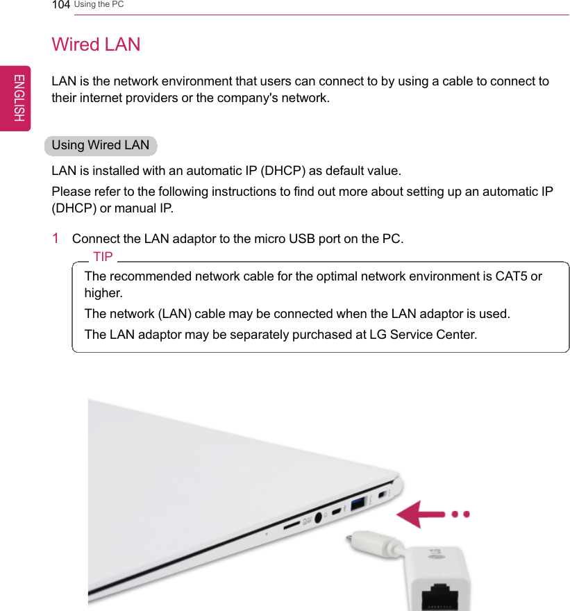 104 Using the PCWired LANLAN is the network environment that users can connect to by using a cable to connect totheir internet providers or the company&apos;s network.Using Wired LANLAN is installed with an automatic IP (DHCP) as default value.Please refer to the following instructions to find out more about setting up an automatic IP(DHCP) or manual IP.1Connect the LAN adaptor to the micro USB port on the PC.TIPThe recommended network cable for the optimal network environment is CAT5 orhigher.The network (LAN) cable may be connected when the LAN adaptor is used.The LAN adaptor may be separately purchased at LG Service Center.ENGLISH