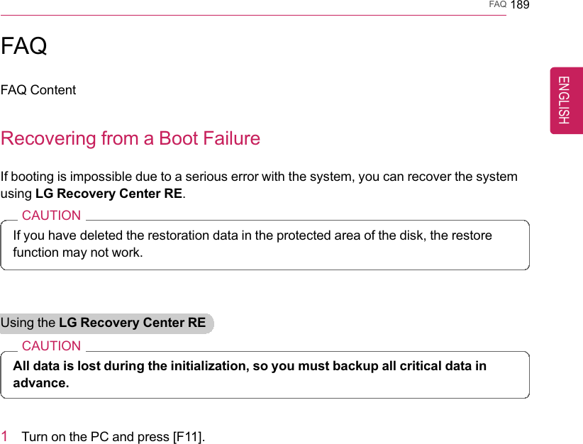 FAQ 189FAQFAQ ContentRecovering from a Boot FailureIf booting is impossible due to a serious error with the system, you can recover the systemusing LG Recovery Center RE.CAUTIONIf you have deleted the restoration data in the protected area of the disk, the restorefunction may not work.Using the LG Recovery Center RECAUTIONAll data is lost during the initialization, so you must backup all critical data inadvance.1Turn on the PC and press [F11].ENGLISH