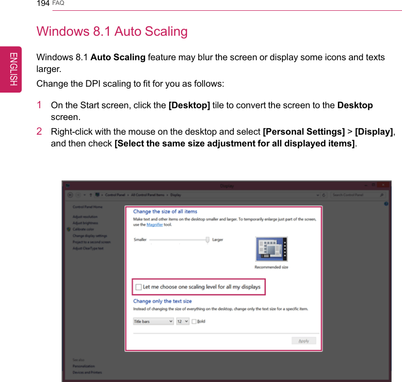 194 FAQWindows 8.1 Auto ScalingWindows 8.1 Auto Scaling feature may blur the screen or display some icons and textslarger.Change the DPI scaling to fit for you as follows:1On the Start screen, click the [Desktop] tile to convert the screen to the Desktopscreen.2Right-click with the mouse on the desktop and select [Personal Settings] &gt;[Display],and then check [Select the same size adjustment for all displayed items].ENGLISH