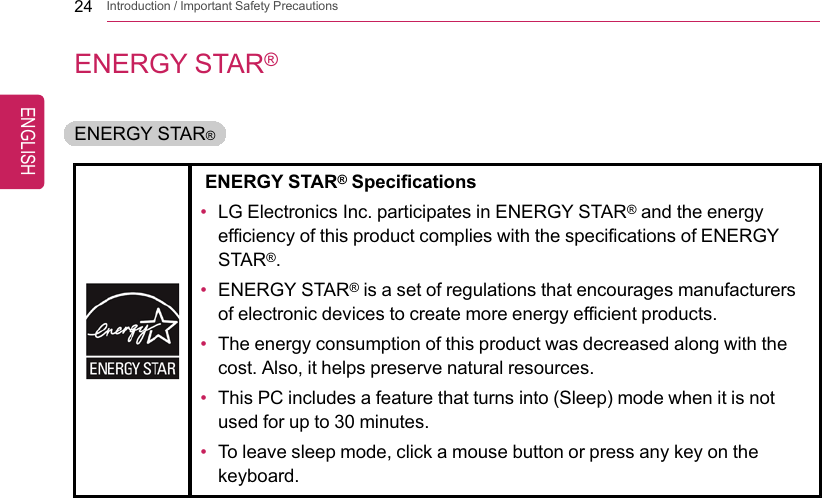24 Introduction / Important Safety PrecautionsENERGY STAR®ENERGY STAR®ENERGY STAR®Specifications•LG Electronics Inc. participates in ENERGY STAR®and the energyefficiency of this product complies with the specifications of ENERGYSTAR®.•ENERGY STAR®is a set of regulations that encourages manufacturersof electronic devices to create more energy efficient products.•The energy consumption of this product was decreased along with thecost. Also, it helps preserve natural resources.•This PC includes a feature that turns into (Sleep) mode when it is notused for up to 30 minutes.•To leave sleep mode, click a mouse button or press any key on thekeyboard.ENGLISH