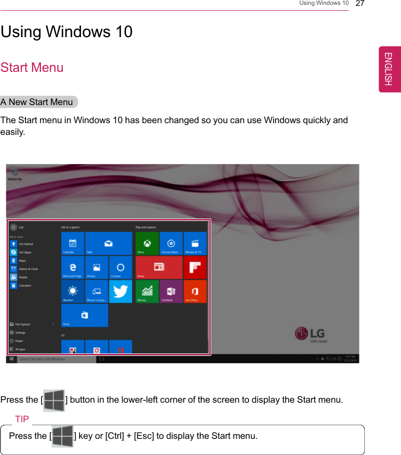 Using Windows 10 27Using Windows 10Start MenuA New Start MenuThe Start menu in Windows 10 has been changed so you can use Windows quickly andeasily.Press the [ ] button in the lower-left corner of the screen to display the Start menu.TIPPress the [ ] key or [Ctrl] + [Esc] to display the Start menu.ENGLISH