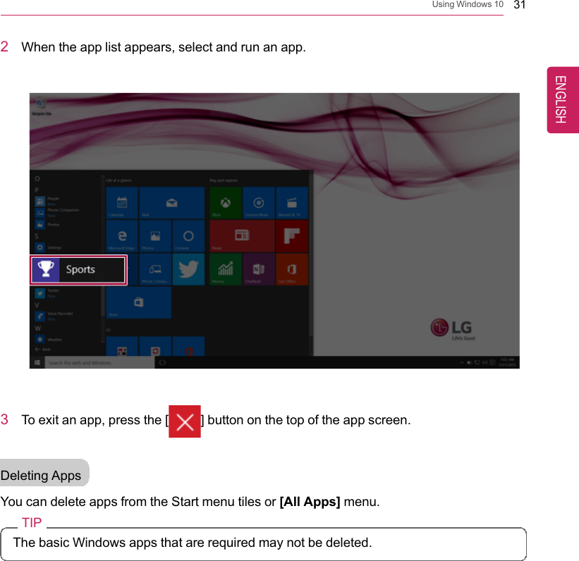 Using Windows 10 312When the app list appears, select and run an app.3To exit an app, press the [ ] button on the top of the app screen.Deleting AppsYou can delete apps from the Start menu tiles or [All Apps] menu.TIPThe basic Windows apps that are required may not be deleted.ENGLISH