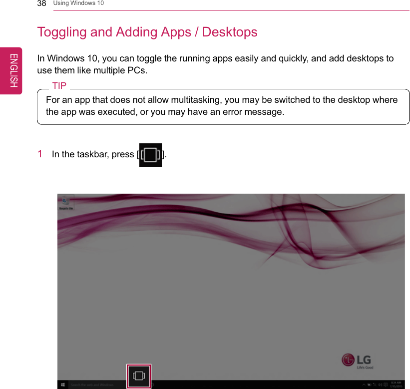 38 Using Windows 10Toggling and Adding Apps / DesktopsIn Windows 10, you can toggle the running apps easily and quickly, and add desktops touse them like multiple PCs.TIPFor an app that does not allow multitasking, you may be switched to the desktop wherethe app was executed, or you may have an error message.1In the taskbar, press [].ENGLISH