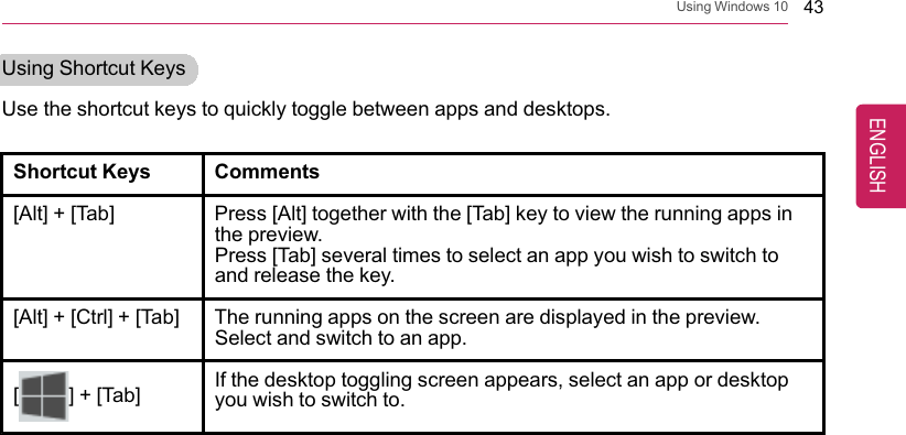 Using Windows 10 43Using Shortcut KeysUse the shortcut keys to quickly toggle between apps and desktops.Shortcut Keys Comments[Alt] + [Tab] Press [Alt] together with the [Tab] key to view the running apps inthe preview.Press [Tab] several times to select an app you wish to switch toand release the key.[Alt] + [Ctrl] + [Tab] The running apps on the screen are displayed in the preview.Select and switch to an app.[] + [Tab] If the desktop toggling screen appears, select an app or desktopyou wish to switch to.ENGLISH