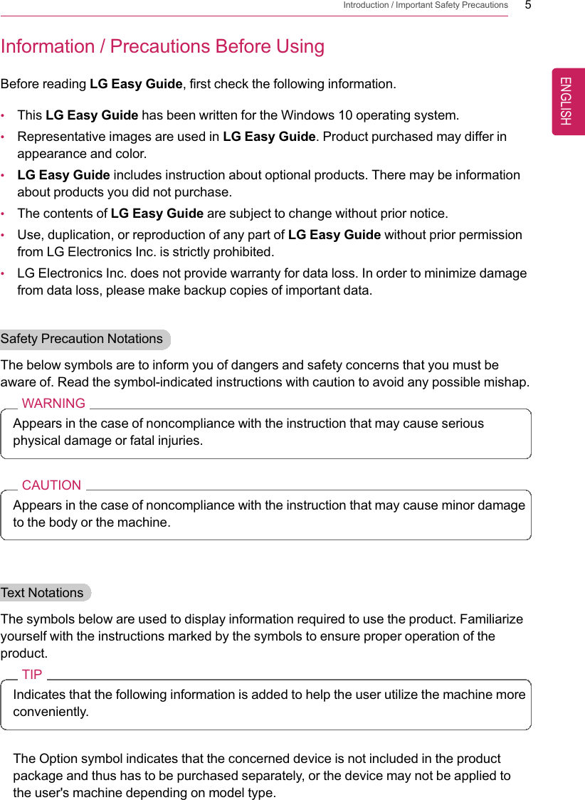 Introduction / Important Safety Precautions 5Information / Precautions Before UsingBefore reading LG Easy Guide, first check the following information.•This LG Easy Guide has been written for the Windows 10 operating system.•Representative images are used in LG Easy Guide. Product purchased may differ inappearance and color.•LG Easy Guide includes instruction about optional products. There may be informationabout products you did not purchase.•The contents of LG Easy Guide are subject to change without prior notice.•Use, duplication, or reproduction of any part of LG Easy Guide without prior permissionfrom LG Electronics Inc. is strictly prohibited.•LG Electronics Inc. does not provide warranty for data loss. In order to minimize damagefrom data loss, please make backup copies of important data.Safety Precaution NotationsThe below symbols are to inform you of dangers and safety concerns that you must beaware of. Read the symbol-indicated instructions with caution to avoid any possible mishap.WARNINGAppears in the case of noncompliance with the instruction that may cause seriousphysical damage or fatal injuries.CAUTIONAppears in the case of noncompliance with the instruction that may cause minor damageto the body or the machine.Text NotationsThe symbols below are used to display information required to use the product. Familiarizeyourself with the instructions marked by the symbols to ensure proper operation of theproduct.TIPIndicates that the following information is added to help the user utilize the machine moreconveniently.The Option symbol indicates that the concerned device is not included in the productpackage and thus has to be purchased separately, or the device may not be applied tothe user&apos;s machine depending on model type.ENGLISH