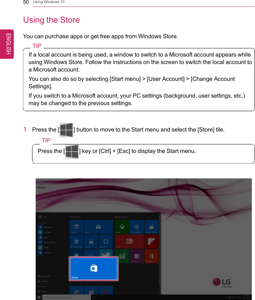 50 Using Windows 10Using the StoreYou can purchase apps or get free apps from Windows Store.TIPIf a local account is being used, a window to switch to a Microsoft account appears whileusing Windows Store. Follow the instructions on the screen to switch the local account toa Microsoft account.You can also do so by selecting [Start menu] &gt; [User Account] &gt; [Change AccountSettings].If you switch to a Microsoft account, your PC settings (background, user settings, etc.)may be changed to the previous settings.1Press the [] button to move to the Start menu and select the [Store] tile.TIPPress the [ ] key or [Ctrl] + [Esc] to display the Start menu.ENGLISH