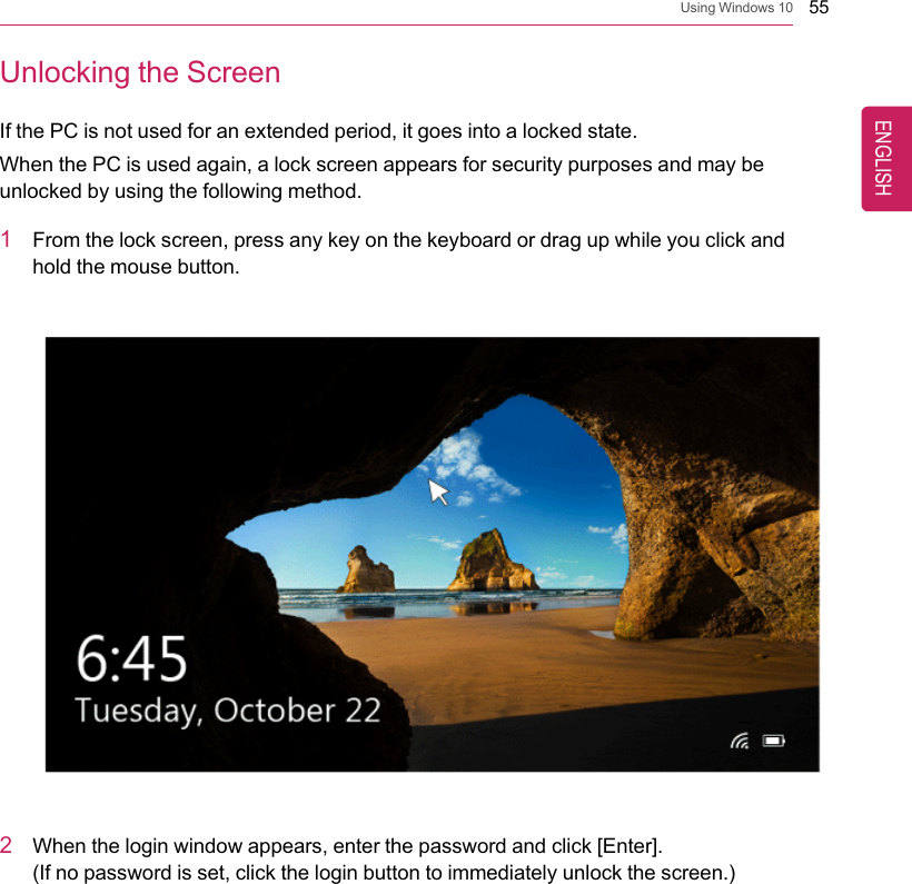 Using Windows 10 55Unlocking the ScreenIf the PC is not used for an extended period, it goes into a locked state.When the PC is used again, a lock screen appears for security purposes and may beunlocked by using the following method.1From the lock screen, press any key on the keyboard or drag up while you click andhold the mouse button.2When the login window appears, enter the password and click [Enter].(If no password is set, click the login button to immediately unlock the screen.)ENGLISH