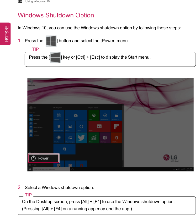 60 Using Windows 10Windows Shutdown OptionIn Windows 10, you can use the Windows shutdown option by following these steps:1Press the [] button and select the [Power] menu.TIPPress the [ ] key or [Ctrl] + [Esc] to display the Start menu.2Select a Windows shutdown option.TIPOn the Desktop screen, press [Alt] + [F4] to use the Windows shutdown option.(Pressing [Alt] + [F4] on a running app may end the app.)ENGLISH