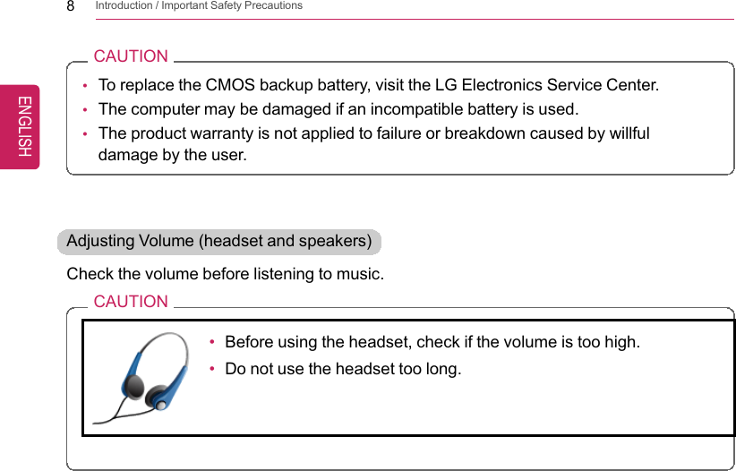 8Introduction / Important Safety PrecautionsCAUTION•To replace the CMOS backup battery, visit the LG Electronics Service Center.•The computer may be damaged if an incompatible battery is used.•The product warranty is not applied to failure or breakdown caused by willfuldamage by the user.Adjusting Volume (headset and speakers)Check the volume before listening to music.CAUTION•Before using the headset, check if the volume is too high.•Do not use the headset too long.ENGLISH