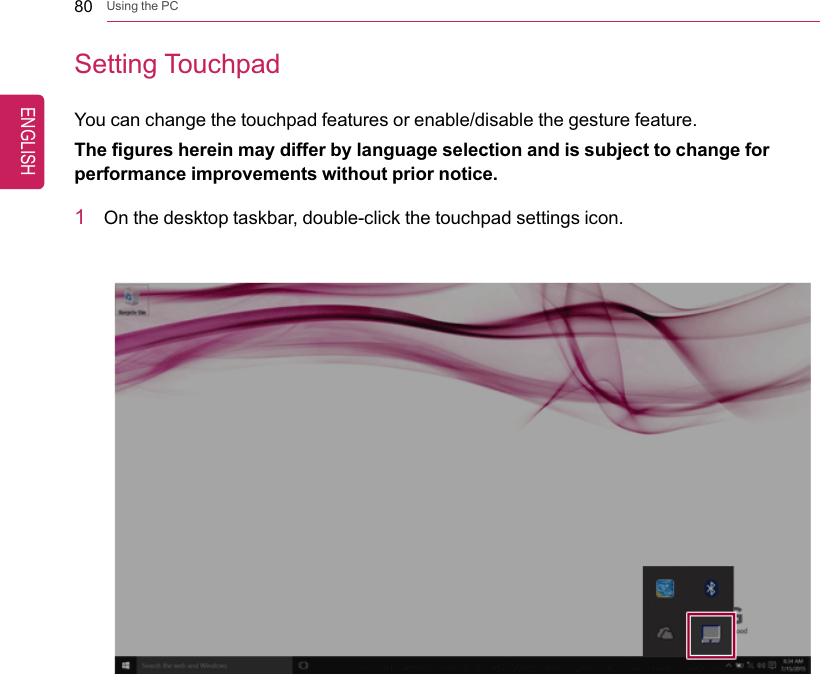 80 Using the PCSetting TouchpadYou can change the touchpad features or enable/disable the gesture feature.The figures herein may differ by language selection and is subject to change forperformance improvements without prior notice.1On the desktop taskbar, double-click the touchpad settings icon.ENGLISH