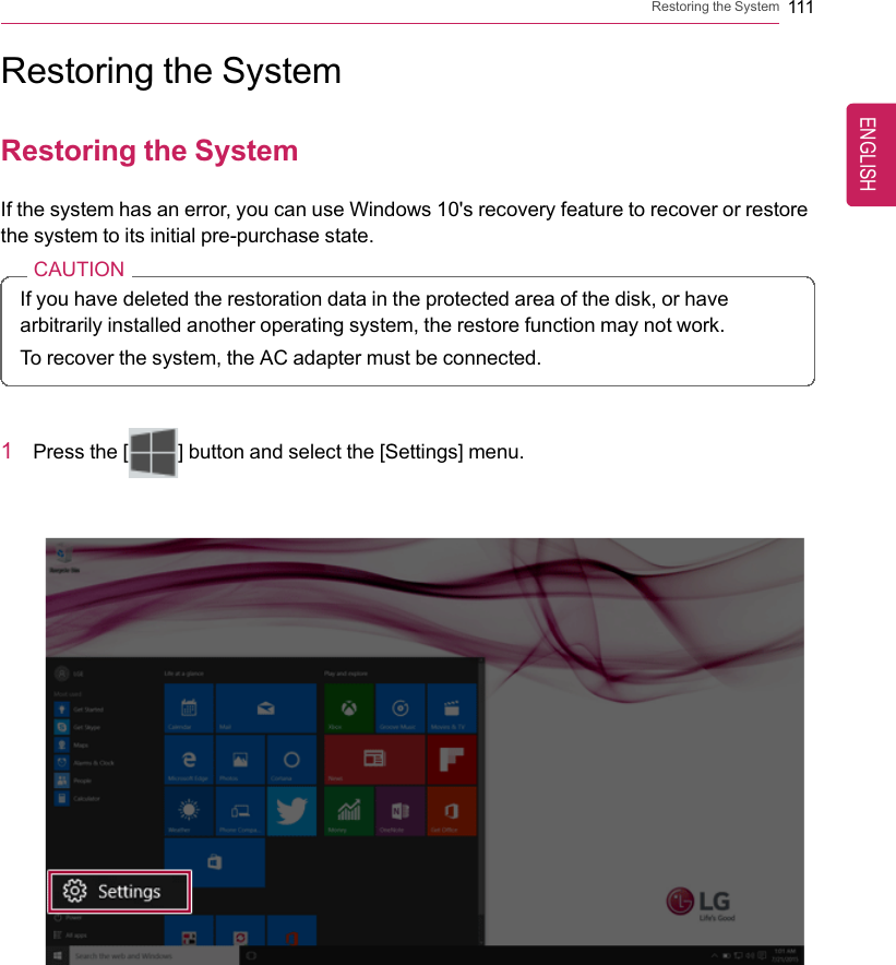 Restoring the System 111Restoring the SystemRestoring the SystemIf the system has an error, you can use Windows 10&apos;s recovery feature to recover or restorethe system to its initial pre-purchase state.CAUTIONIf you have deleted the restoration data in the protected area of the disk, or havearbitrarily installed another operating system, the restore function may not work.To recover the system, the AC adapter must be connected.1Press the [] button and select the [Settings] menu.ENGLISH