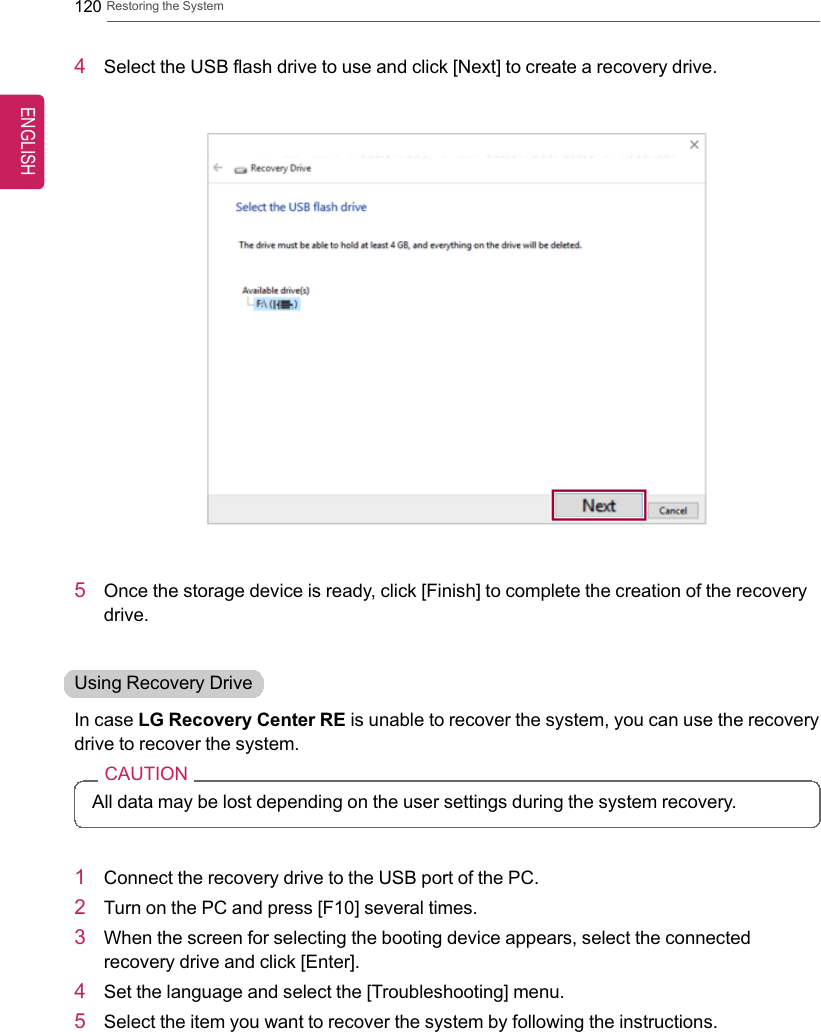 120 Restoring the System4Select the USB flash drive to use and click [Next] to create a recovery drive.5Once the storage device is ready, click [Finish] to complete the creation of the recoverydrive.Using Recovery DriveIn case LG Recovery Center RE is unable to recover the system, you can use the recoverydrive to recover the system.CAUTIONAll data may be lost depending on the user settings during the system recovery.1Connect the recovery drive to the USB port of the PC.2Turn on the PC and press [F10] several times.3When the screen for selecting the booting device appears, select the connectedrecovery drive and click [Enter].4Set the language and select the [Troubleshooting] menu.5Select the item you want to recover the system by following the instructions.ENGLISH