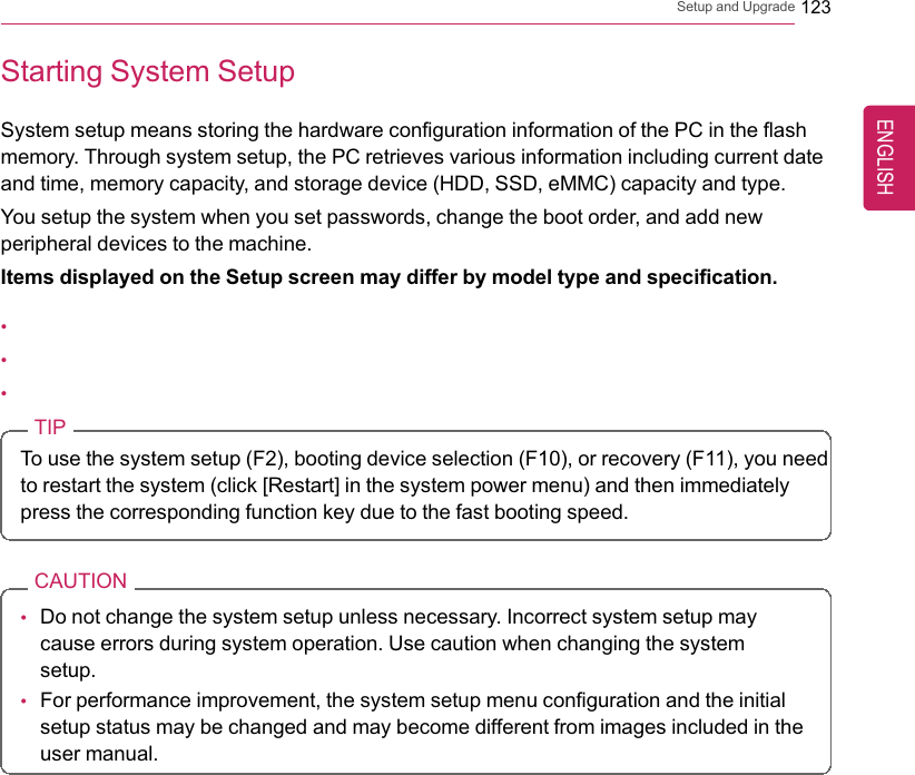 Setup and Upgrade 123Starting System SetupSystem setup means storing the hardware configuration information of the PC in the flashmemory. Through system setup, the PC retrieves various information including current dateand time, memory capacity, and storage device (HDD, SSD, eMMC) capacity and type.You setup the system when you set passwords, change the boot order, and add newperipheral devices to the machine.Items displayed on the Setup screen may differ by model type and specification.•••TIPTo use the system setup (F2), booting device selection (F10), or recovery (F11), you needto restart the system (click [Restart] in the system power menu) and then immediatelypress the corresponding function key due to the fast booting speed.CAUTION•Do not change the system setup unless necessary. Incorrect system setup maycause errors during system operation. Use caution when changing the systemsetup.•For performance improvement, the system setup menu configuration and the initialsetup status may be changed and may become different from images included in theuser manual.ENGLISH