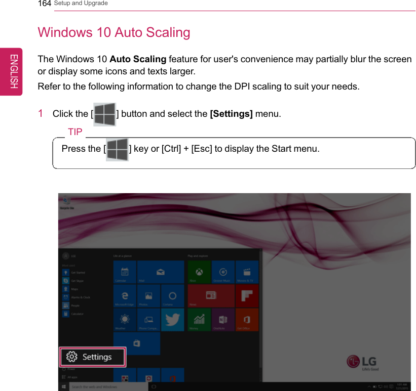 164 Setup and UpgradeWindows 10 Auto ScalingThe Windows 10 Auto Scaling feature for user&apos;s convenience may partially blur the screenor display some icons and texts larger.Refer to the following information to change the DPI scaling to suit your needs.1Click the [] button and select the [Settings] menu.TIPPress the [ ] key or [Ctrl] + [Esc] to display the Start menu.ENGLISH