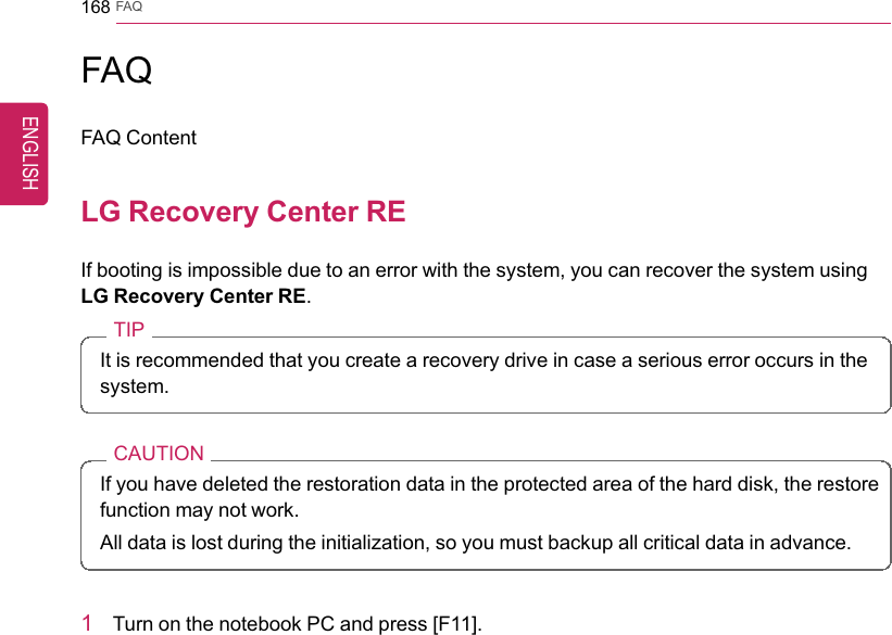168 FAQFAQFAQ ContentLG Recovery Center REIf booting is impossible due to an error with the system, you can recover the system usingLG Recovery Center RE.TIPIt is recommended that you create a recovery drive in case a serious error occurs in thesystem.CAUTIONIf you have deleted the restoration data in the protected area of the hard disk, the restorefunction may not work.All data is lost during the initialization, so you must backup all critical data in advance.1Turn on the notebook PC and press [F11].ENGLISH