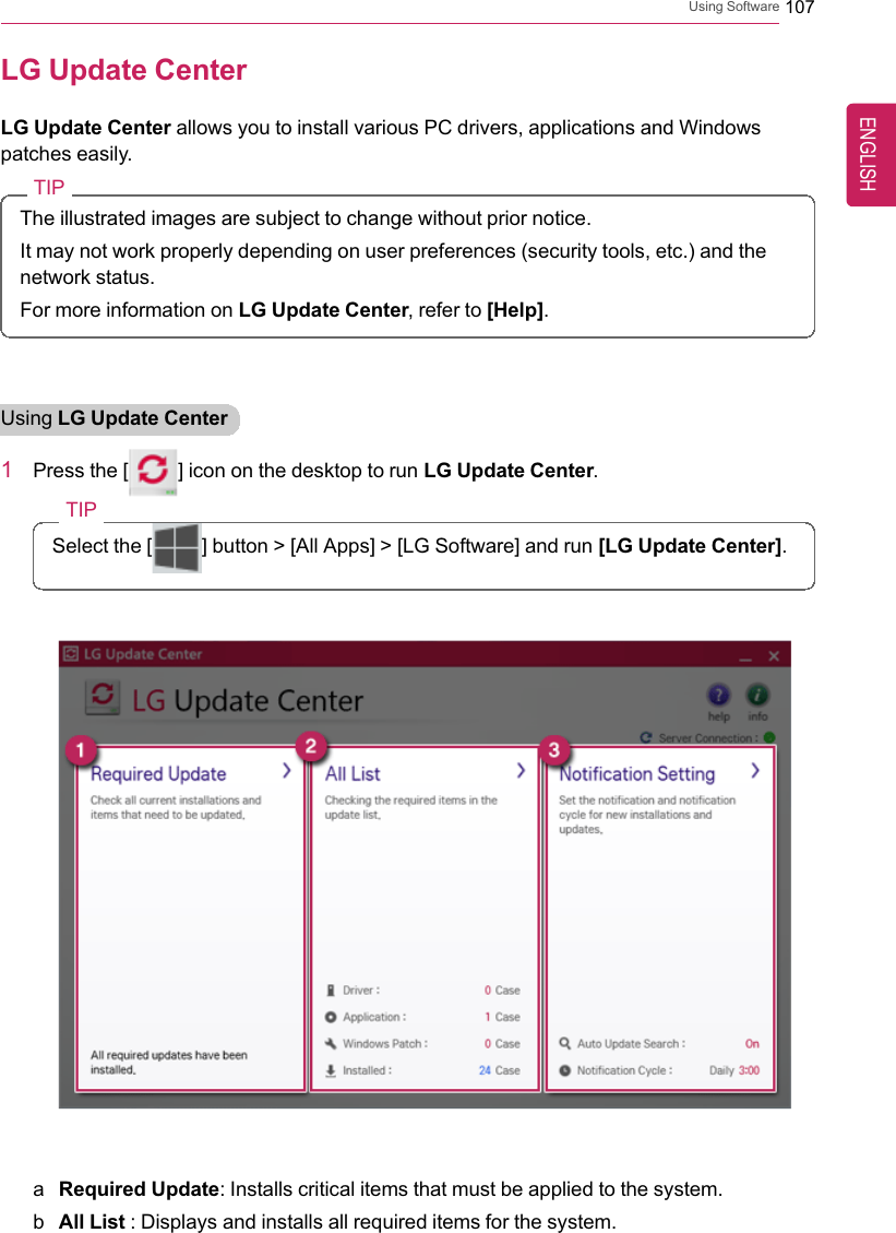Using Software 107LG Update CenterLG Update Center allows you to install various PC drivers, applications and Windowspatches easily.TIPThe illustrated images are subject to change without prior notice.It may not work properly depending on user preferences (security tools, etc.) and thenetwork status.For more information on LG Update Center, refer to [Help].Using LG Update Center1Press the [] icon on the desktop to run LG Update Center.TIPSelect the [ ] button &gt; [All Apps] &gt; [LG Software] and run [LG Update Center].aRequired Update: Installs critical items that must be applied to the system.bAll List : Displays and installs all required items for the system.ENGLISH