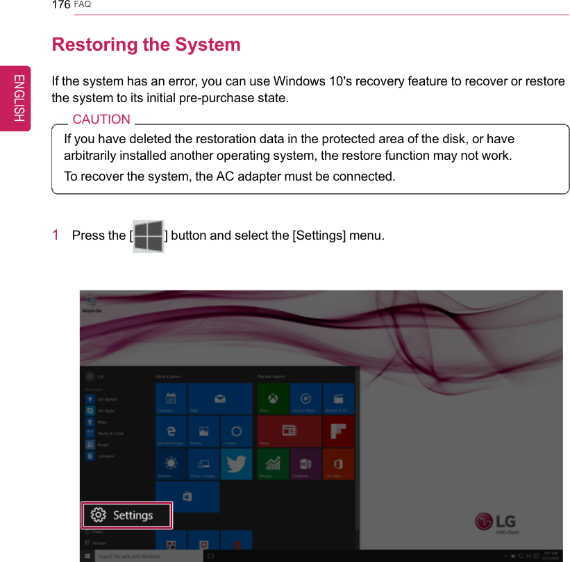 176 FAQRestoring the SystemIf the system has an error, you can use Windows 10&apos;s recovery feature to recover or restorethe system to its initial pre-purchase state.CAUTIONIf you have deleted the restoration data in the protected area of the disk, or havearbitrarily installed another operating system, the restore function may not work.To recover the system, the AC adapter must be connected.1Press the [] button and select the [Settings] menu.ENGLISH