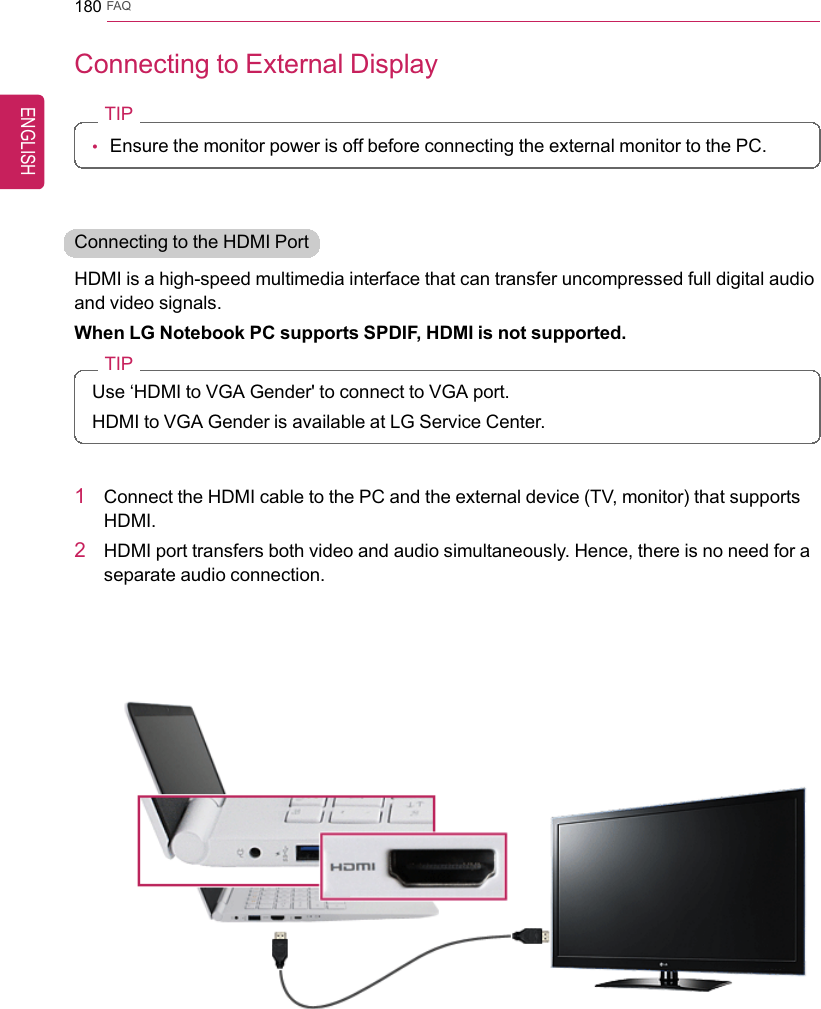 180 FAQConnecting to External DisplayTIP•Ensure the monitor power is off before connecting the external monitor to the PC.Connecting to the HDMI PortHDMI is a high-speed multimedia interface that can transfer uncompressed full digital audioand video signals.When LG Notebook PC supports SPDIF, HDMI is not supported.TIPUse ‘HDMI to VGA Gender&apos; to connect to VGA port.HDMI to VGA Gender is available at LG Service Center.1Connect the HDMI cable to the PC and the external device (TV, monitor) that supportsHDMI.2HDMI port transfers both video and audio simultaneously. Hence, there is no need for aseparate audio connection.ENGLISH
