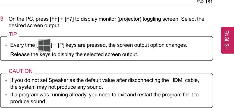 FAQ 1813On the PC, press [Fn] + [F7] to display monitor (projector) toggling screen. Select thedesired screen output.TIP•Every time [] + [P] keys are pressed, the screen output option changes.Release the keys to display the selected screen output.CAUTION•If you do not set Speaker as the default value after disconnecting the HDMI cable,the system may not produce any sound.•If a program was running already, you need to exit and restart the program for it toproduce sound.ENGLISH