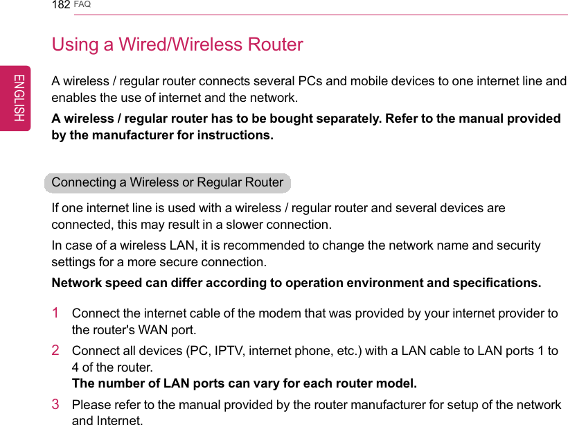 182 FAQUsing a Wired/Wireless RouterA wireless / regular router connects several PCs and mobile devices to one internet line andenables the use of internet and the network.A wireless / regular router has to be bought separately. Refer to the manual providedby the manufacturer for instructions.Connecting a Wireless or Regular RouterIf one internet line is used with a wireless / regular router and several devices areconnected, this may result in a slower connection.In case of a wireless LAN, it is recommended to change the network name and securitysettings for a more secure connection.Network speed can differ according to operation environment and specifications.1Connect the internet cable of the modem that was provided by your internet provider tothe router&apos;s WAN port.2Connect all devices (PC, IPTV, internet phone, etc.) with a LAN cable to LAN ports 1 to4 of the router.The number of LAN ports can vary for each router model.3Please refer to the manual provided by the router manufacturer for setup of the networkand Internet.ENGLISH