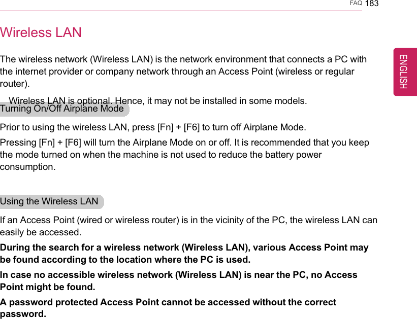 FAQ 183Wireless LANThe wireless network (Wireless LAN) is the network environment that connects a PC withthe internet provider or company network through an Access Point (wireless or regularrouter).Wireless LAN is optional. Hence, it may not be installed in some models.Turning On/Off Airplane ModePrior to using the wireless LAN, press [Fn] + [F6] to turn off Airplane Mode.Pressing [Fn] + [F6] will turn the Airplane Mode on or off. It is recommended that you keepthe mode turned on when the machine is not used to reduce the battery powerconsumption.Using the Wireless LANIf an Access Point (wired or wireless router) is in the vicinity of the PC, the wireless LAN caneasily be accessed.During the search for a wireless network (Wireless LAN), various Access Point maybe found according to the location where the PC is used.In case no accessible wireless network (Wireless LAN) is near the PC, no AccessPoint might be found.A password protected Access Point cannot be accessed without the correctpassword.ENGLISH