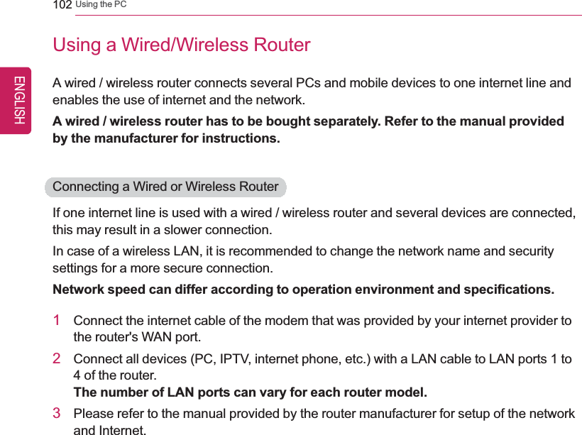 102 Using the PCUsing a Wired/Wireless RouterA wired / wireless router connects several PCs and mobile devices to one internet line andenables the use of internet and the network.A wired / wireless router has to be bought separately. Refer to the manual providedby the manufacturer for instructions.Connecting a Wired or Wireless RouterIf one internet line is used with a wired / wireless router and several devices are connected,this may result in a slower connection.In case of a wireless LAN, it is recommended to change the network name and securitysettings for a more secure connection.Network speed can differ according to operation environment and specifications.1Connect the internet cable of the modem that was provided by your internet provider tothe router&apos;s WAN port.2Connect all devices (PC, IPTV, internet phone, etc.) with a LAN cable to LAN ports 1 to4 of the router.The number of LAN ports can vary for each router model.3Please refer to the manual provided by the router manufacturer for setup of the networkand Internet.ENGLISH