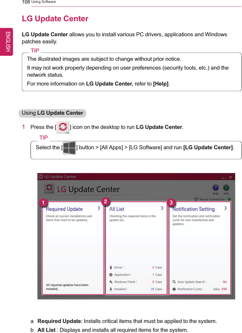 108 Using SoftwareLG Update CenterLG Update Center allows you to install various PC drivers, applications and Windowspatches easily.TIPThe illustrated images are subject to change without prior notice.It may not work properly depending on user preferences (security tools, etc.) and thenetwork status.For more information on LG Update Center, refer to [Help].Using LG Update Center1Press the [ ] icon on the desktop to run LG Update Center.TIPSelect the [ ] button &gt; [All Apps] &gt; [LG Software] and run [LG Update Center].aRequired Update: Installs critical items that must be applied to the system.bAll List : Displays and installs all required items for the system.ENGLISH