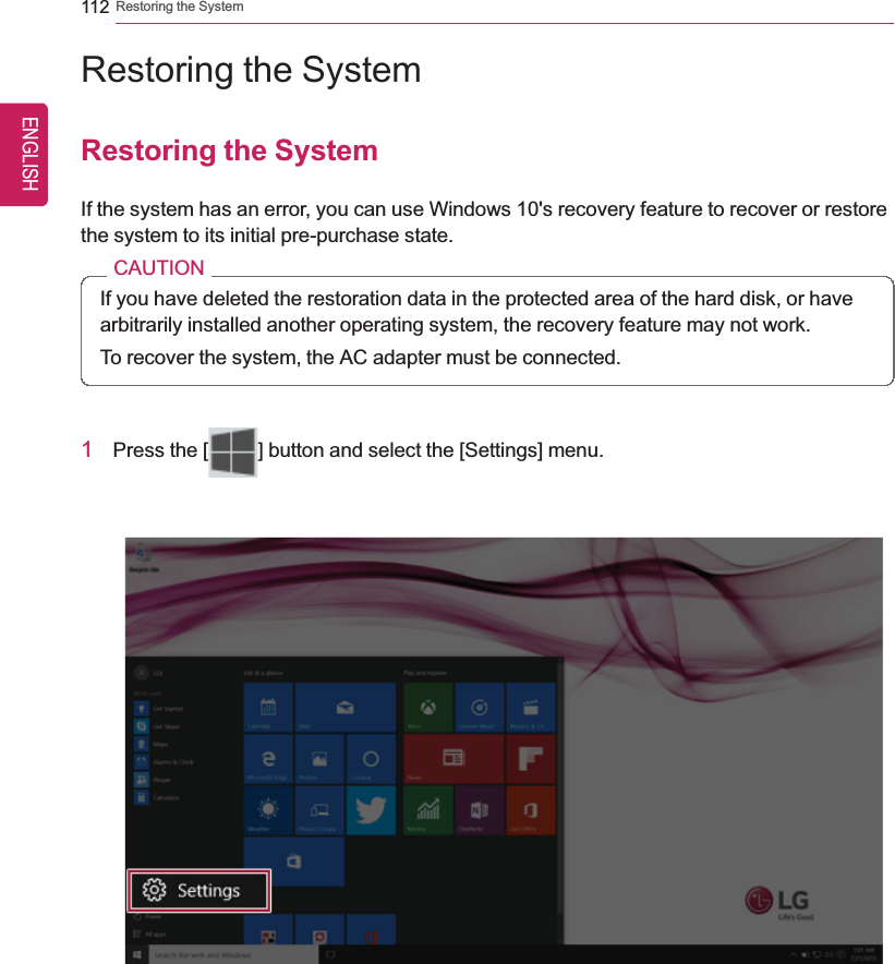 112 Restoring the SystemRestoring the SystemRestoring the SystemIf the system has an error, you can use Windows 10&apos;s recovery feature to recover or restorethe system to its initial pre-purchase state.CAUTIONIf you have deleted the restoration data in the protected area of the hard disk, or havearbitrarily installed another operating system, the recovery feature may not work.To recover the system, the AC adapter must be connected.1Press the [ ] button and select the [Settings] menu.ENGLISH