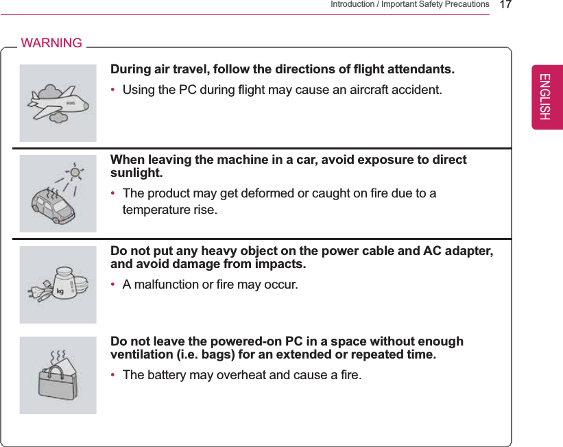 Introduction / Important Safety Precautions 17WARNINGDuring air travel, follow the directions of flight attendants.•Using the PC during flight may cause an aircraft accident.When leaving the machine in a car, avoid exposure to directsunlight.•The product may get deformed or caught on fire due to atemperature rise.Do not put any heavy object on the power cable and AC adapter,and avoid damage from impacts.•A malfunction or fire may occur.Do not leave the powered-on PC in a space without enoughventilation (i.e. bags) for an extended or repeated time.•The battery may overheat and cause a fire.ENGLISH