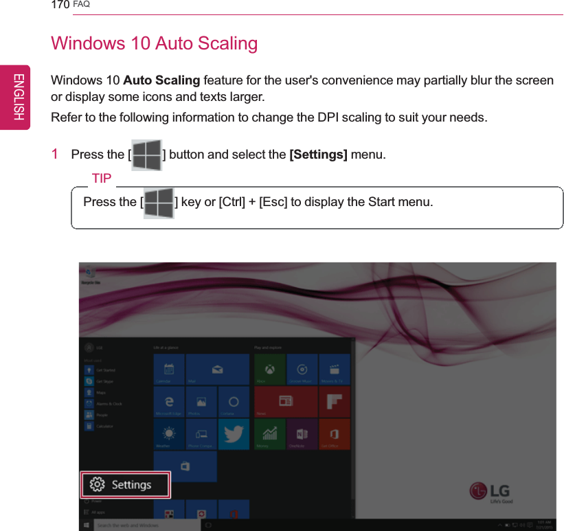 170 FAQWindows 10 Auto ScalingWindows 10 Auto Scaling feature for the user&apos;s convenience may partially blur the screenor display some icons and texts larger.Refer to the following information to change the DPI scaling to suit your needs.1Press the [ ] button and select the [Settings] menu.TIPPress the [ ] key or [Ctrl] + [Esc] to display the Start menu.ENGLISH