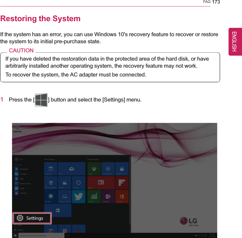 FAQ 173Restoring the SystemIf the system has an error, you can use Windows 10&apos;s recovery feature to recover or restorethe system to its initial pre-purchase state.CAUTIONIf you have deleted the restoration data in the protected area of the hard disk, or havearbitrarily installed another operating system, the recovery feature may not work.To recover the system, the AC adapter must be connected.1Press the [ ] button and select the [Settings] menu.ENGLISH