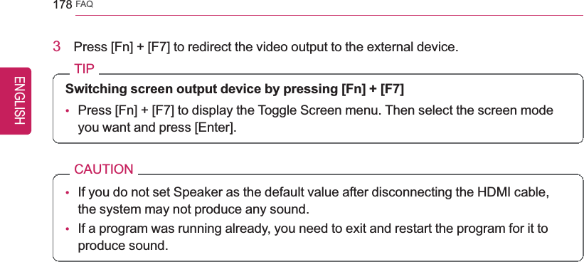 178 FAQ3Press [Fn] + [F7] to redirect the video output to the external device.TIPSwitching screen output device by pressing [Fn] + [F7]•Press [Fn] + [F7] to display the Toggle Screen menu. Then select the screen modeyou want and press [Enter].CAUTION•If you do not set Speaker as the default value after disconnecting the HDMI cable,the system may not produce any sound.•If a program was running already, you need to exit and restart the program for it toproduce sound.ENGLISH